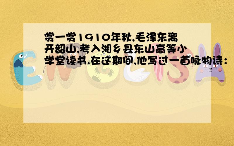 赏一赏1910年秋,毛泽东离开韶山,考入湘乡县东山高等小学堂读书.在这期间,他写过一首咏物诗：独坐池塘如虎踞,绿杨树下养精神.春来我不先开口,哪个虫儿敢作声.请你回答：毛泽东诗中写的