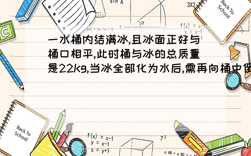 一水桶内结满冰,且冰面正好与桶口相平,此时桶与冰的总质量是22Kg,当冰全部化为水后,需再向桶中倒入2升水,水面才恰好与桶口相平,试求桶的容积和质量.(ρ冰＝0.9×103Kg／m3)