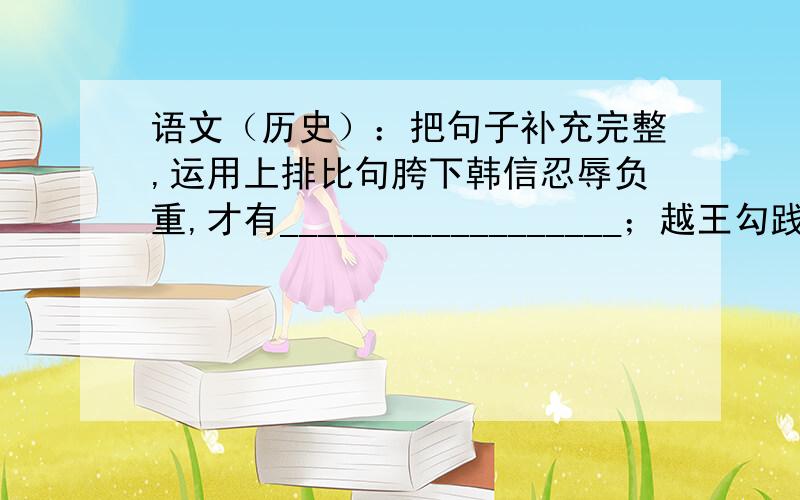 语文（历史）：把句子补充完整,运用上排比句胯下韩信忍辱负重,才有__________________；越王勾践卧薪尝胆,才有_________________；___________________,才有_______________.