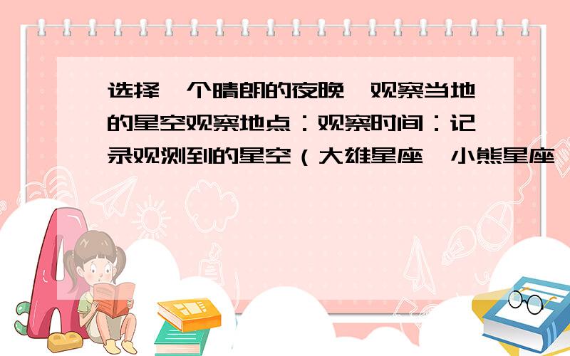 选择一个晴朗的夜晚,观察当地的星空观察地点：观察时间：记录观测到的星空（大雄星座、小熊星座、仙后星座、北极星必须绘出）注意：要金华市的,日期随便