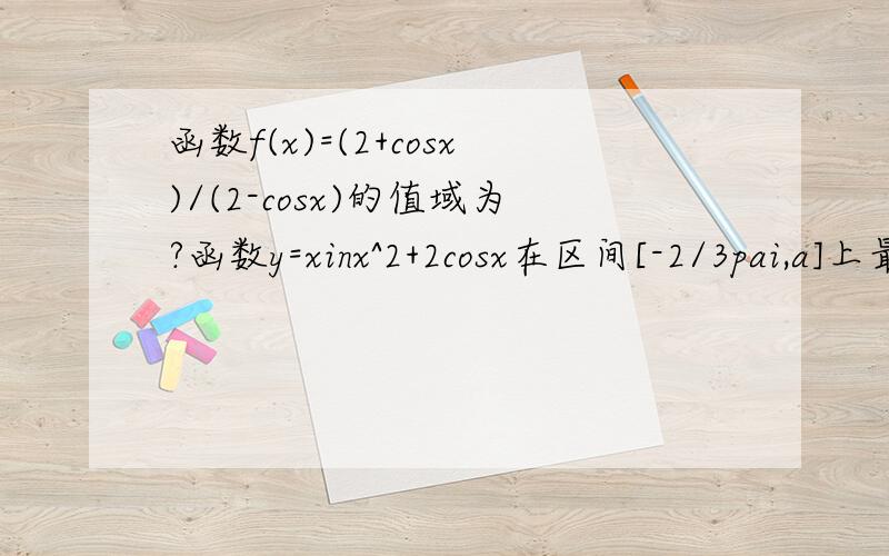 函数f(x)=(2+cosx)/(2-cosx)的值域为?函数y=xinx^2+2cosx在区间[-2/3pai,a]上最小值为-1/4,则a 的取值范围是?负三分之二派