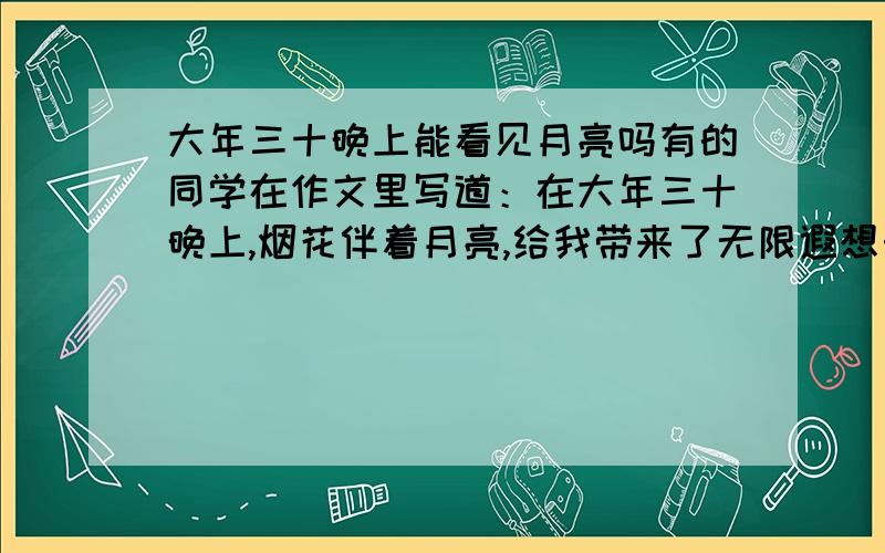 大年三十晚上能看见月亮吗有的同学在作文里写道：在大年三十晚上,烟花伴着月亮,给我带来了无限遐想…… 大年三十晚上有月亮吗