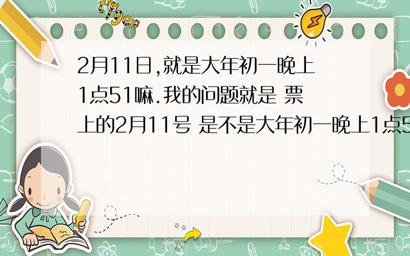 2月11日,就是大年初一晚上1点51嘛.我的问题就是 票上的2月11号 是不是大年初一晚上1点51的.