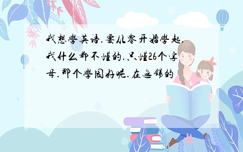 我想学英语.要从零开始学起.我什么都不懂的.只懂26个字母.那个学园好呢.在无锡的