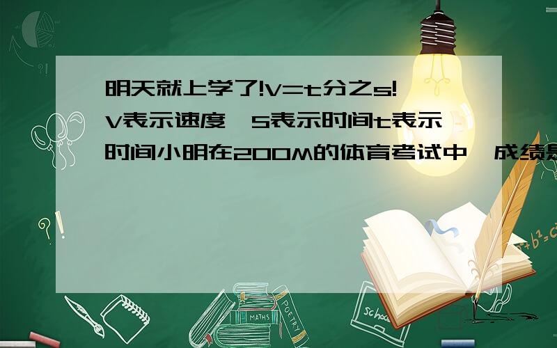 明天就上学了!V=t分之s!V表示速度,S表示时间t表示时间小明在200M的体育考试中,成绩是32s,那么小明是速度的多少?搞错了!是V=速度,s表示路程,t表示时间!