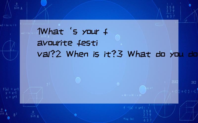 1What‘s your favourite festival?2 When is it?3 What do you do during the festival?4.Do you stay at home?5 What do you eat?这5句怎么回答?