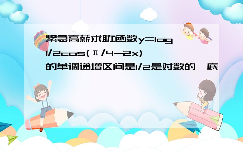 紧急高薪求助:函数y=log1/2cos(π/4-2x)的单调递增区间是1/2是对数的