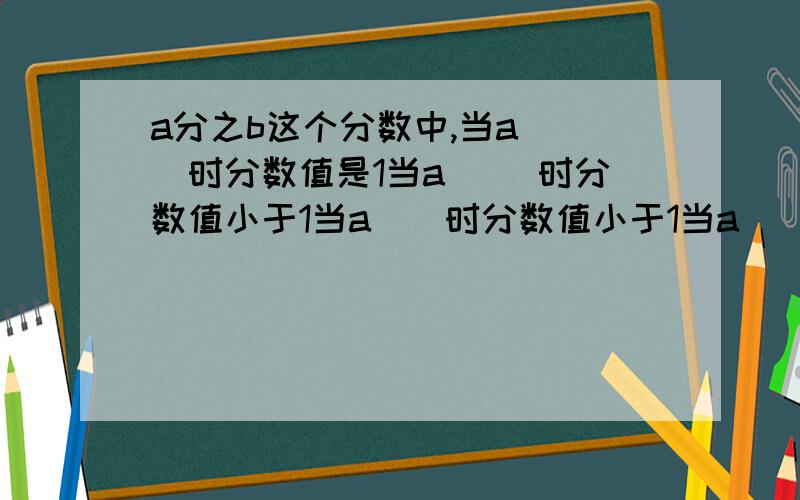 a分之b这个分数中,当a( )时分数值是1当a( )时分数值小于1当a（）时分数值小于1当a（）是这个分数没有意义