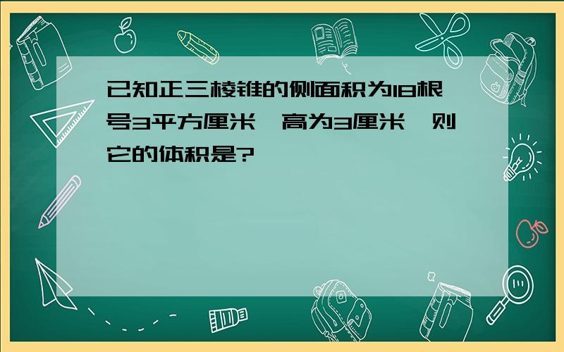 已知正三棱锥的侧面积为18根号3平方厘米,高为3厘米,则它的体积是?