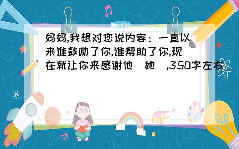 妈妈,我想对您说内容：一直以来谁鼓励了你,谁帮助了你,现在就让你来感谢他（她）,350字左右