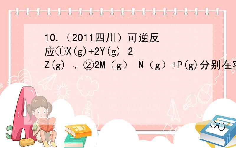 10.（2011四川）可逆反应①X(g)+2Y(g) 2Z(g) 、②2M（g） N（g）+P(g)分别在密闭容器的两个反应室中进行,这个题到底选B还是选C.网上的答案有选B有选C,我自己算是选B,选C的也说的头头是道下列判断