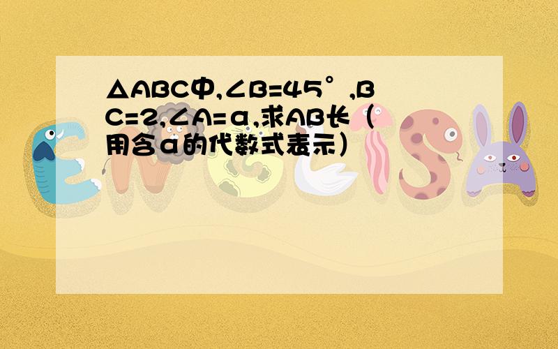 △ABC中,∠B=45°,BC=2,∠A=α,求AB长（用含α的代数式表示）