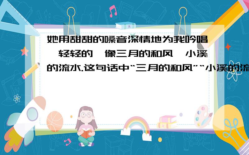 她用甜甜的嗓音深情地为我吟唱,轻轻的,像三月的和风,小溪的流水.这句话中“三月的和风”“小溪的流水答对的话必有重谢