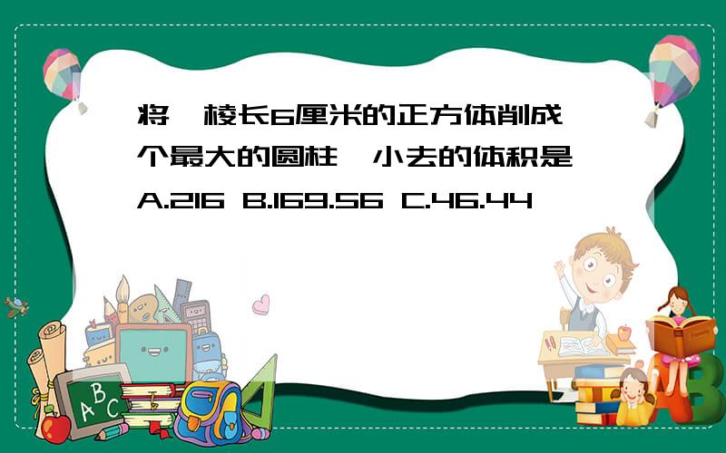 将一棱长6厘米的正方体削成一个最大的圆柱,小去的体积是 A.216 B.169.56 C.46.44