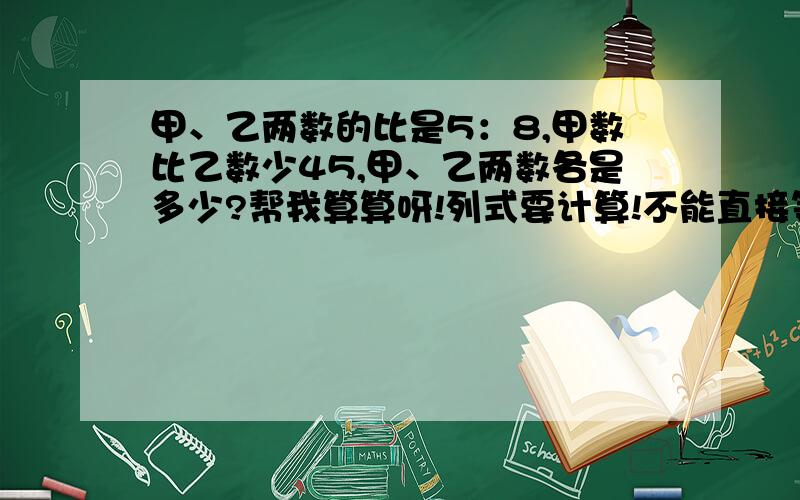 甲、乙两数的比是5：8,甲数比乙数少45,甲、乙两数各是多少?帮我算算呀!列式要计算!不能直接等结果!