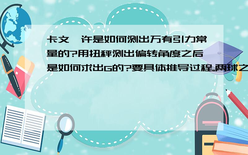 卡文迪许是如何测出万有引力常量的?用扭秤测出偏转角度之后是如何求出G的?要具体推导过程。两球之间的引力是如何则得的？