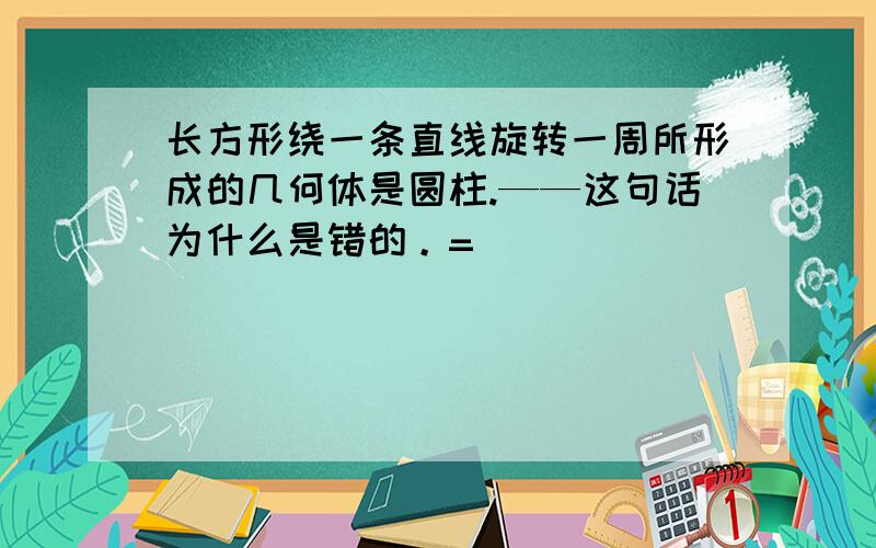 长方形绕一条直线旋转一周所形成的几何体是圆柱.——这句话为什么是错的。=