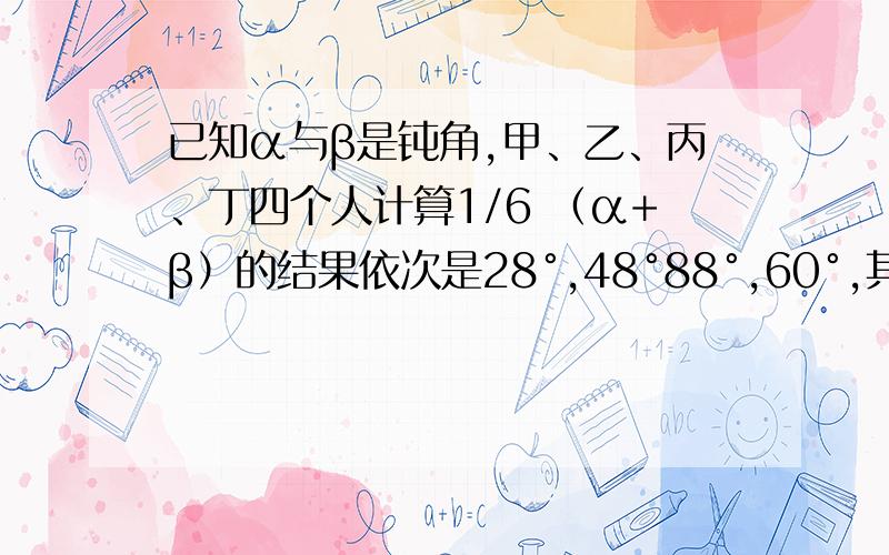 已知α与β是钝角,甲、乙、丙、丁四个人计算1/6 （α+β）的结果依次是28°,48°88°,60°,其中只有一个是正确的