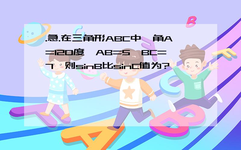 .急.在三角形ABC中,角A=120度,AB=5,BC=7,则sinB比sinC值为?