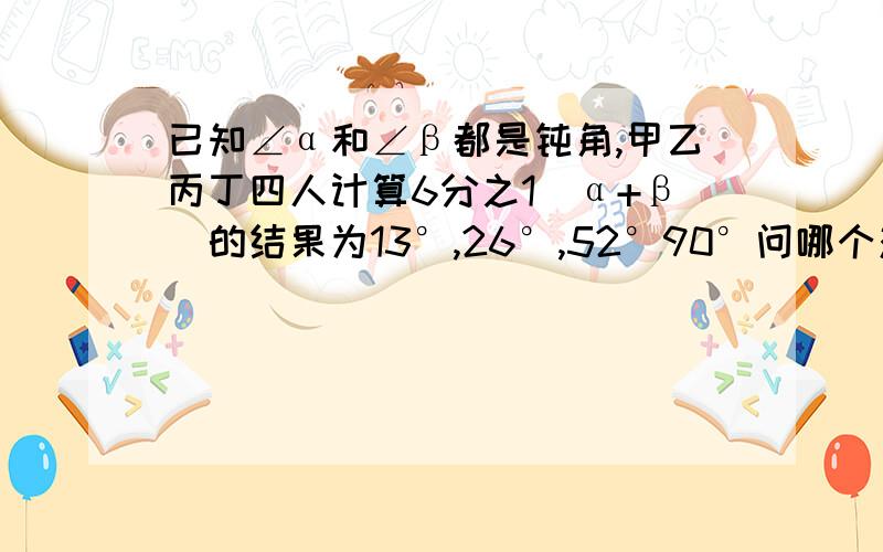 已知∠α和∠β都是钝角,甲乙丙丁四人计算6分之1(α+β)的结果为13°,26°,52°90°问哪个对