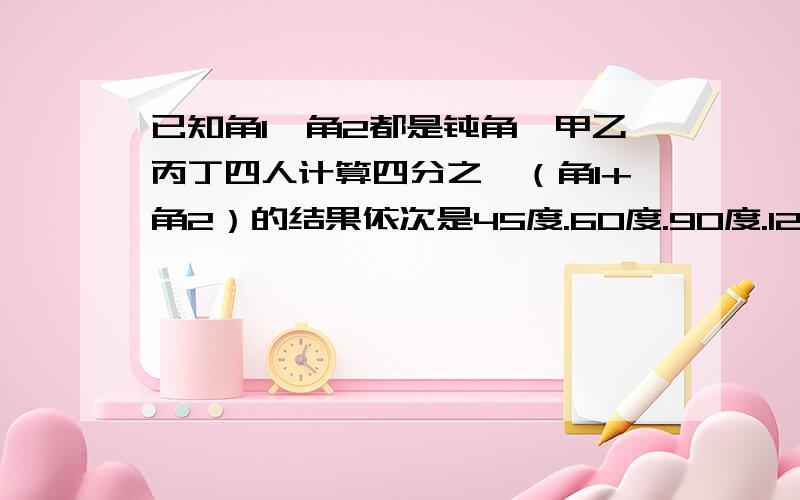 已知角1,角2都是钝角,甲乙丙丁四人计算四分之一（角1+角2）的结果依次是45度.60度.90度.120度谁是对的?为什么?（要有完整过程）