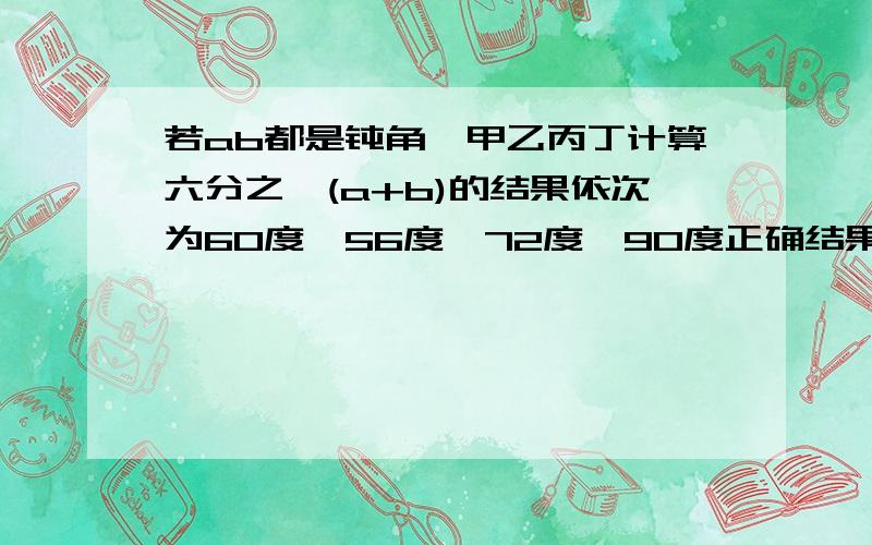 若ab都是钝角,甲乙丙丁计算六分之一(a+b)的结果依次为60度,56度,72度,90度正确结果是?