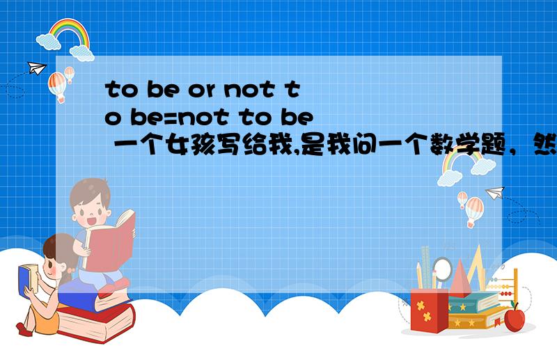 to be or not to be=not to be 一个女孩写给我,是我问一个数学题，然后她就写了一个，说是作为我的座右铭。我没问她要不要在一起。