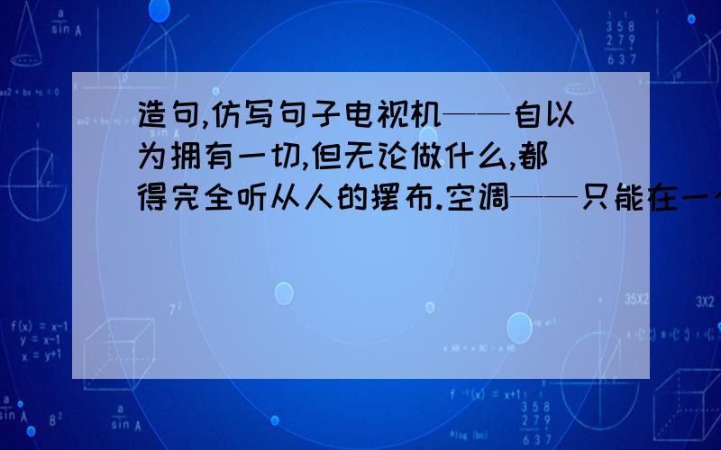 造句,仿写句子电视机——自以为拥有一切,但无论做什么,都得完全听从人的摆布.空调——只能在一个狭小的空间内改变温度,却总以为自己能改变大气候选一个家电,写写讽刺人类的文字,就想