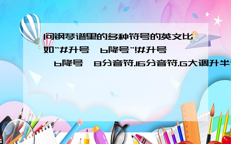 问钢琴谱里的多种符号的英文比如“#升号,b降号“!#升号,b降号,8分音符.16分音符.G大调升半音 .降半音求这些词的英文!