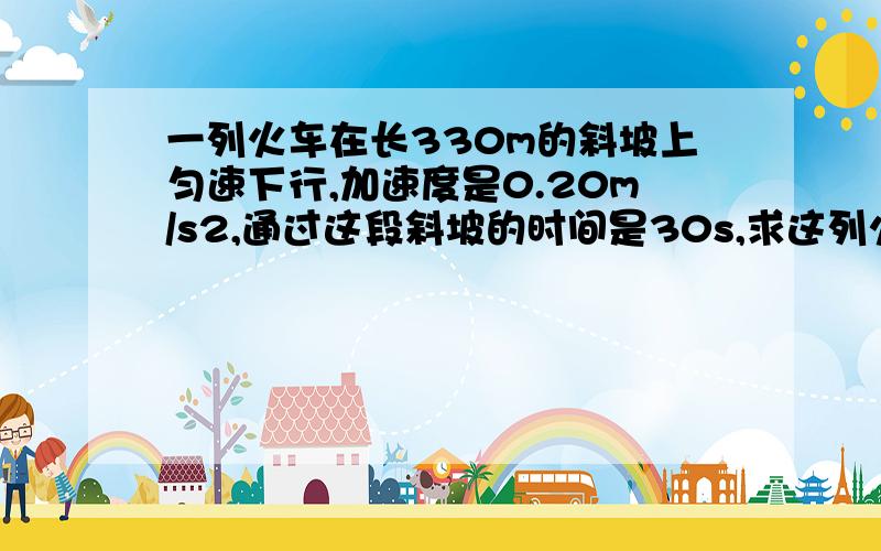 一列火车在长330m的斜坡上匀速下行,加速度是0.20m/s2,通过这段斜坡的时间是30s,求这列火车在这段斜坡顶端和低端正的速度分别是多少?.