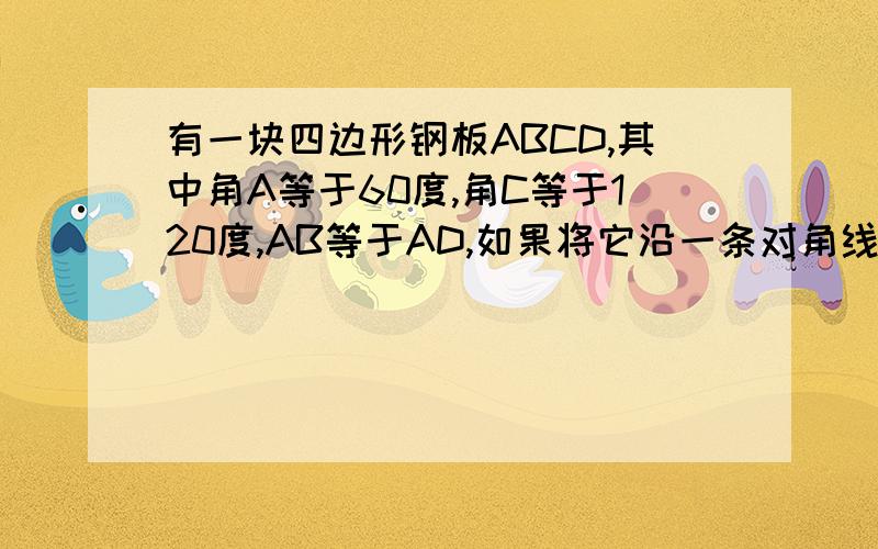 有一块四边形钢板ABCD,其中角A等于60度,角C等于120度,AB等于AD,如果将它沿一条对角线切割为两个三角形,然后从新焊接,问焊接成一个三角形?若能,请说明理由,并判断该三角形的形状.