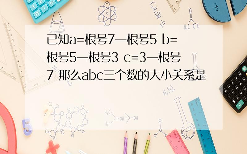 已知a=根号7—根号5 b=根号5—根号3 c=3—根号7 那么abc三个数的大小关系是