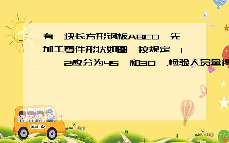 有一块长方形钢板ABCD,先加工零件形状如图,按规定∠1、∠2应分为45°和30°.检验人员量得∠EGF=78°,就判断这个零件不合格,你能说明理由吗?用（∵、∴来说明）