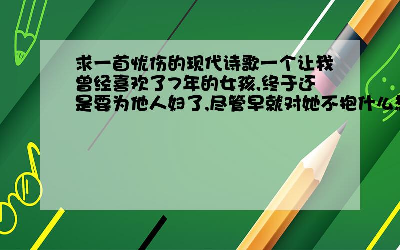 求一首忧伤的现代诗歌一个让我曾经喜欢了7年的女孩,终于还是要为他人妇了,尽管早就对她不抱什么想法了,可听到她要结婚,心里还是一阵抽搐的痛,毕竟 是我第一个喜欢的女孩.心里萦绕的