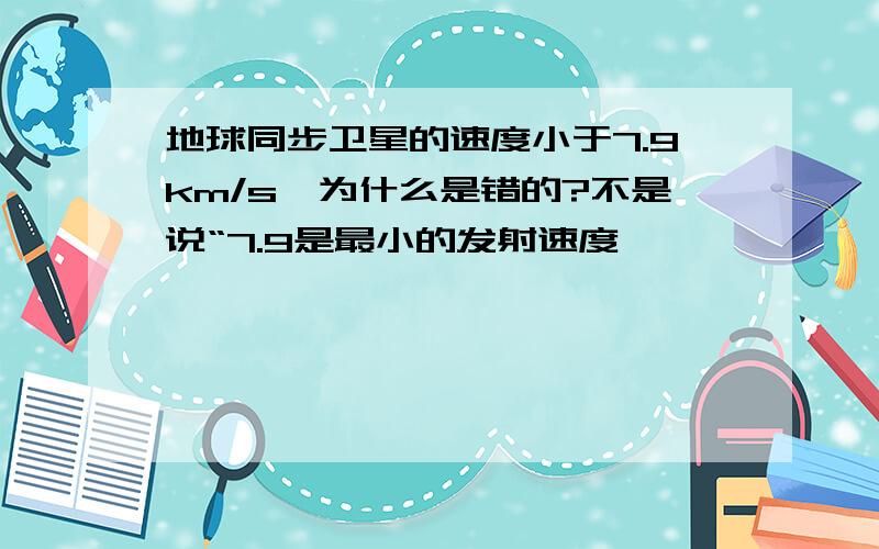 地球同步卫星的速度小于7.9km/s,为什么是错的?不是说“7.9是最小的发射速度,