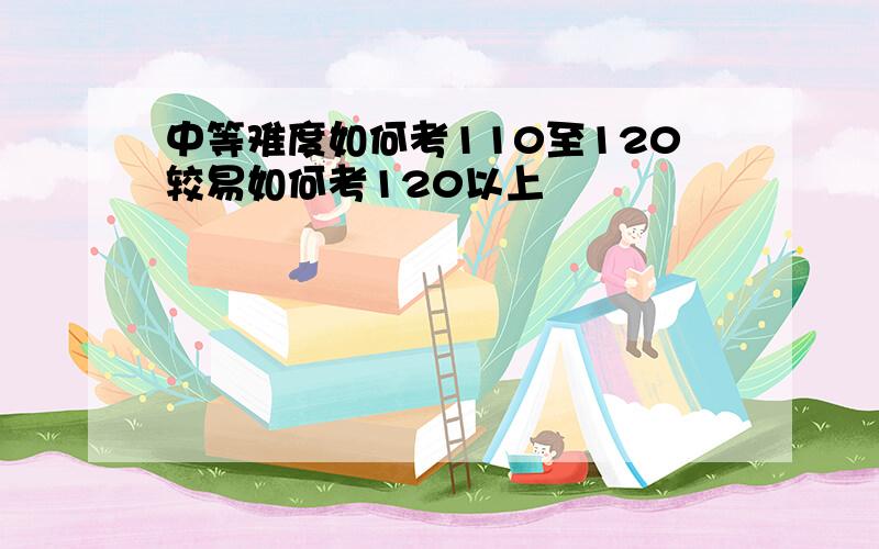 中等难度如何考110至120较易如何考120以上