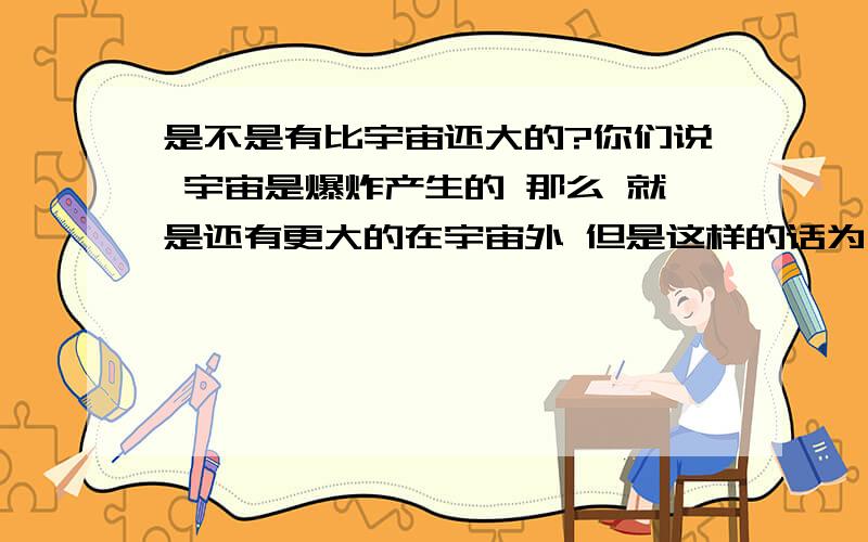 是不是有比宇宙还大的?你们说 宇宙是爆炸产生的 那么 就是还有更大的在宇宙外 但是这样的话为什么人们出不了宇宙 而且这样的话 一个比一个小 这个就“包”着它 一个比一个大 N个?更大