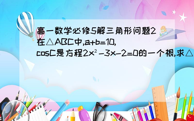 高一数学必修5解三角形问题2在△ABC中,a+b=10,cosC是方程2x²-3x-2=0的一个根,求△ABC周长的最小值