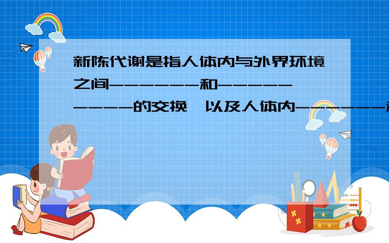 新陈代谢是指人体内与外界环境之间------和---------的交换,以及人体内------和------的转变的过程