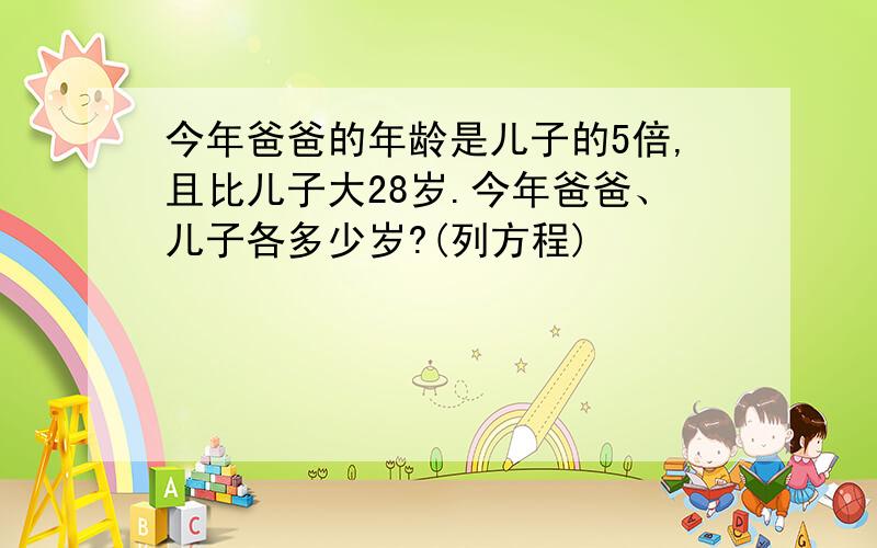 今年爸爸的年龄是儿子的5倍,且比儿子大28岁.今年爸爸、儿子各多少岁?(列方程)