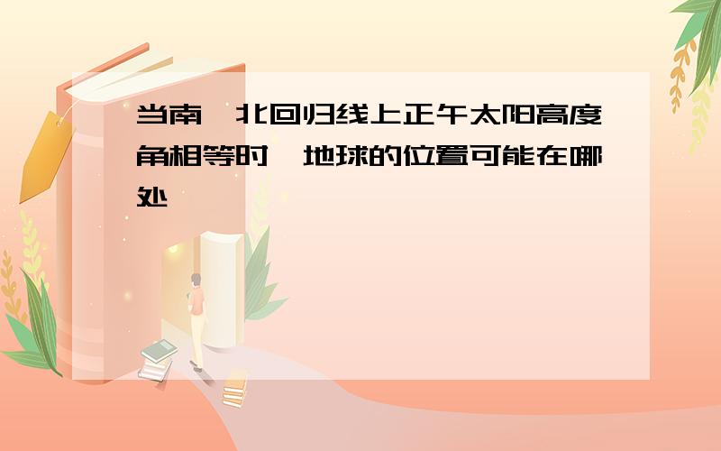 当南、北回归线上正午太阳高度角相等时,地球的位置可能在哪处