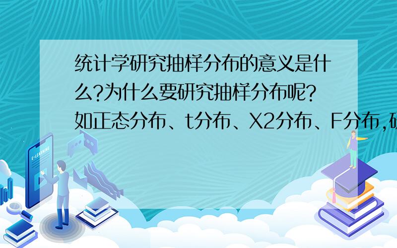 统计学研究抽样分布的意义是什么?为什么要研究抽样分布呢?如正态分布、t分布、X2分布、F分布,研究了在实际中有什么意义或作用吗,