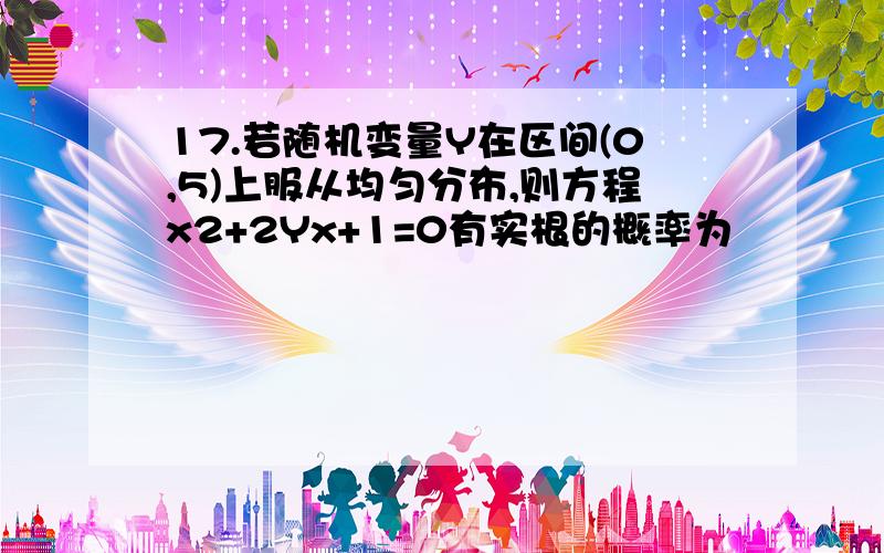 17.若随机变量Y在区间(0,5)上服从均匀分布,则方程x2+2Yx+1=0有实根的概率为