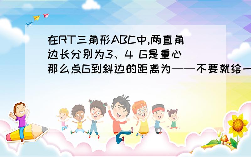 在RT三角形ABC中,两直角边长分别为3、4 G是重心 那么点G到斜边的距离为——不要就给一个答案