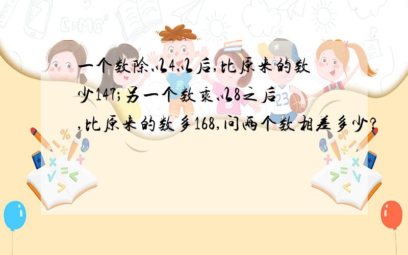 一个数除以4以后,比原来的数少147；另一个数乘以8之后,比原来的数多168,问两个数相差多少?