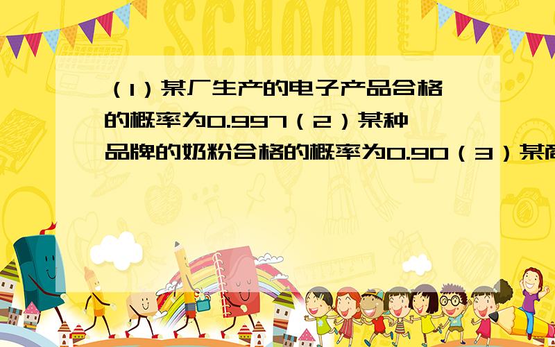 （1）某厂生产的电子产品合格的概率为0.997（2）某种品牌的奶粉合格的概率为0.90（3）某商场进行促销活动,购买商品满200元即可参加抽奖活动,中奖的概率为0.6（4）据统计,学校篮球队主力中