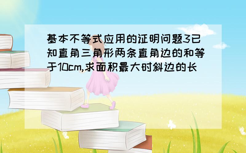 基本不等式应用的证明问题3已知直角三角形两条直角边的和等于10cm,求面积最大时斜边的长