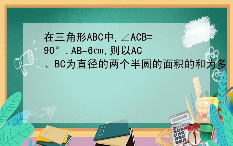 在三角形ABC中,∠ACB=90°,AB=6㎝,则以AC、BC为直径的两个半圆的面积的和为多