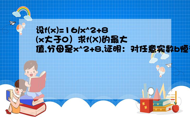 设f(x)=16/x^2+8(x大于0）求f(X)的最大值,分母是x^2+8,证明：对任意实数b恒有f(x)＜b^2-3b+21/4