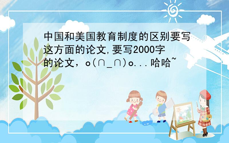 中国和美国教育制度的区别要写这方面的论文,要写2000字的论文，o(∩_∩)o...哈哈~